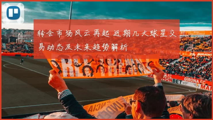 转会市场风云再起 近期几大球星交易动态及未来趋势解析