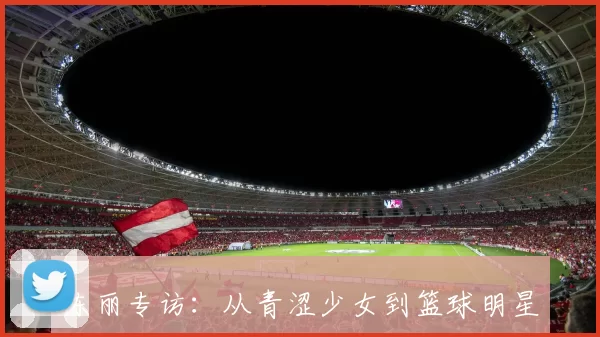 陈丽专访：从青涩少女到篮球明星的成长之路与心路历程回顾
