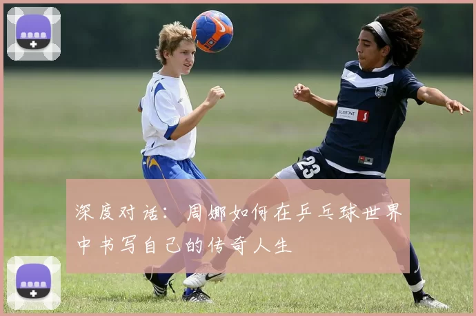 深度对话：周娜如何在乒乓球世界中书写自己的传奇人生