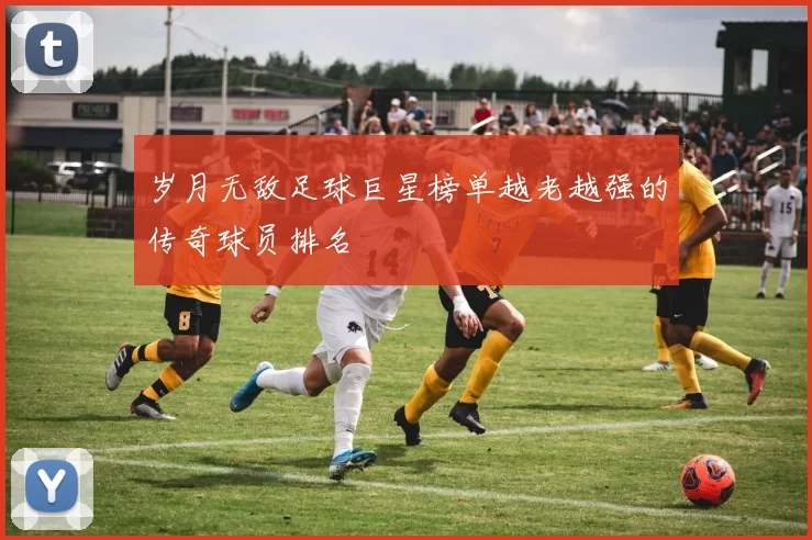 岁月无敌足球巨星榜单越老越强的传奇球员排名