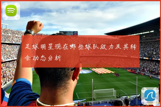 足球明星现在哪些球队效力及其转会动态分析