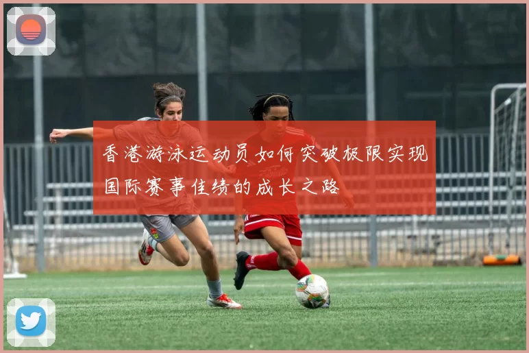 香港游泳运动员如何突破极限实现国际赛事佳绩的成长之路