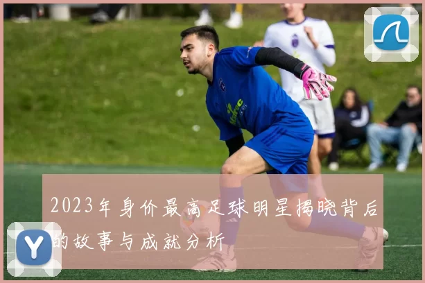 2023年身价最高足球明星揭晓背后的故事与成就分析