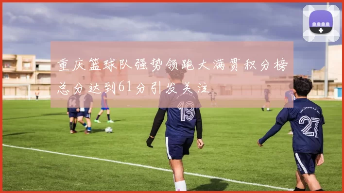 重庆篮球队强势领跑大满贯积分榜总分达到61分引发关注