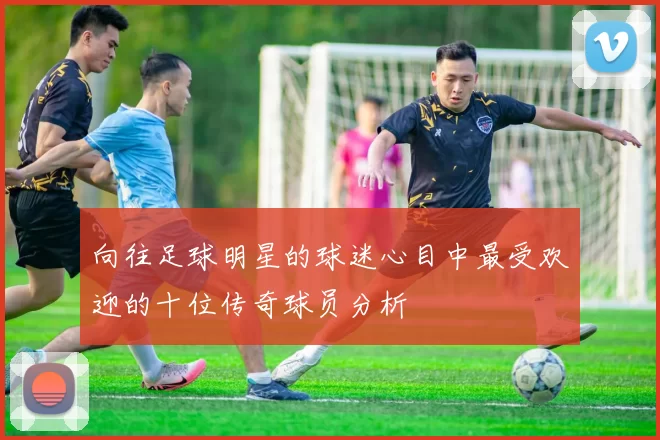 向往足球明星的球迷心目中最受欢迎的十位传奇球员分析