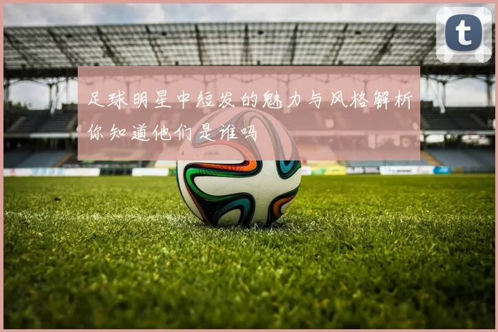 足球明星中短发的魅力与风格解析你知道他们是谁吗