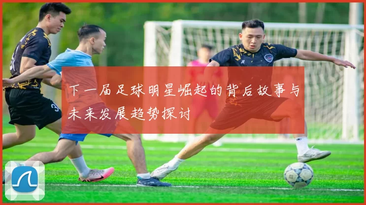 下一届足球明星崛起的背后故事与未来发展趋势探讨