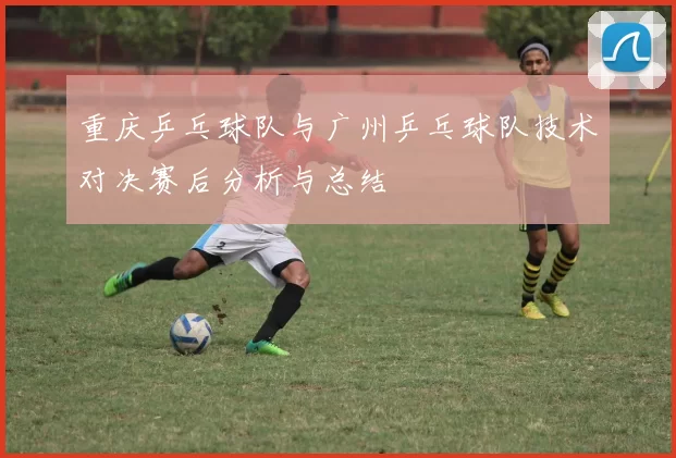重庆乒乓球队与广州乒乓球队技术对决赛后分析与总结
