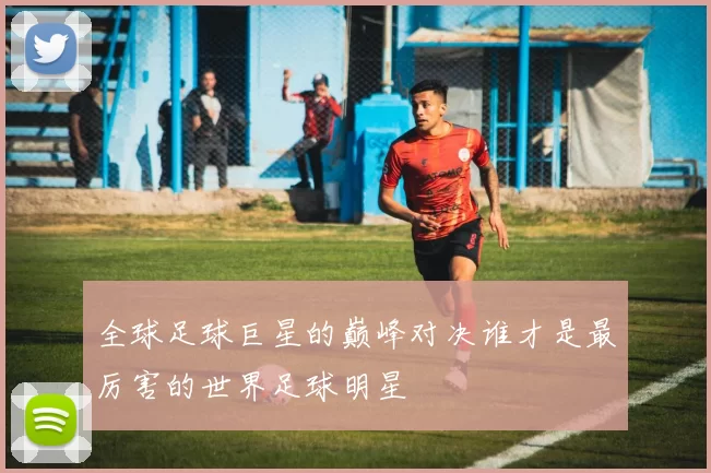 全球足球巨星的巅峰对决谁才是最厉害的世界足球明星