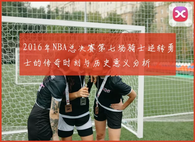 2016年NBA总决赛第七场骑士逆转勇士的传奇时刻与历史意义分析